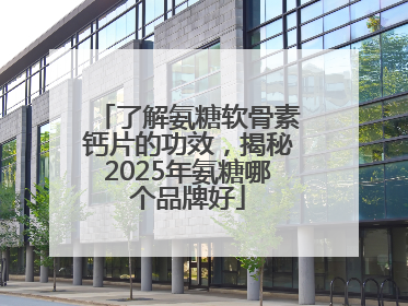 了解氨糖软骨素钙片的功效，揭秘2025年氨糖哪个品牌好
