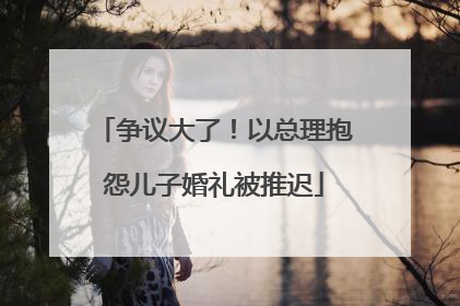 争议大了！以总理抱怨儿子婚礼被推迟