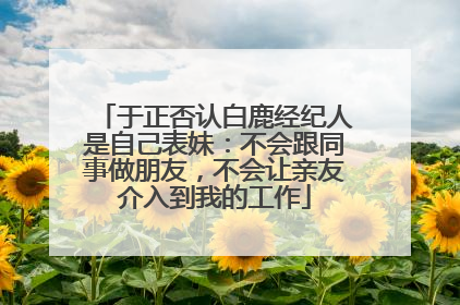 于正否认白鹿经纪人是自己表妹：不会跟同事做朋友，不会让亲友介入到我的工作