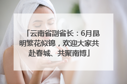 云南省副省长：6月昆明繁花似锦，欢迎大家共赴春城、共聚南博