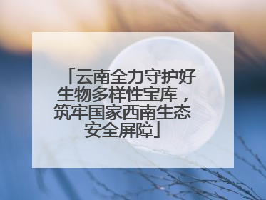 云南全力守护好生物多样性宝库，筑牢国家西南生态安全屏障