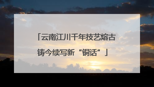 云南江川千年技艺熔古铸今续写新“铜话”