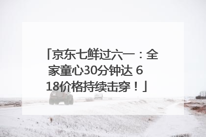 京东七鲜过六一：全家童心30分钟达 618价格持续击穿！