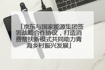 京东与国家能源集团签署战略合作协议，打造消费帮扶新模式共同助力青海乡村振兴发展