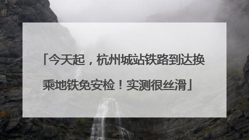 今天起，杭州城站铁路到达换乘地铁免安检！实测很丝滑