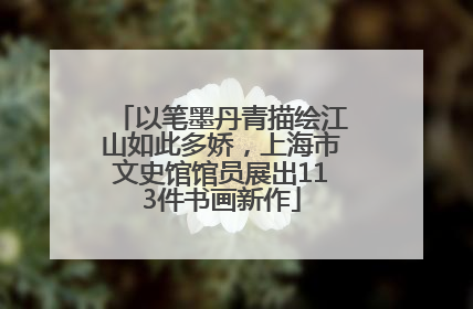 以笔墨丹青描绘江山如此多娇，上海市文史馆馆员展出113件书画新作