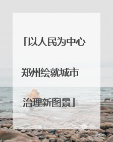 以人民为中心 郑州绘就城市治理新图景
