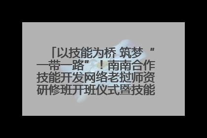 以技能为桥 筑梦“一带一路”！南南合作技能开发网络老挝师资研修班开班仪式暨技能梦工坊签约仪式举行