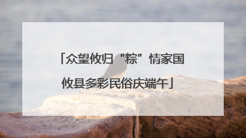 众望攸归“粽”情家国 攸县多彩民俗庆端午