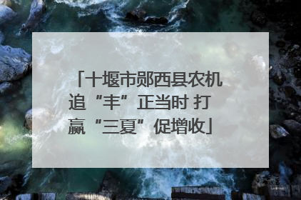 十堰市郧西县农机追“丰”正当时 打赢“三夏”促增收