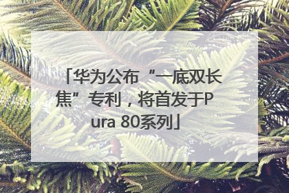华为公布“一底双长焦”专利，将首发于Pura 80系列