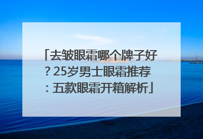 去皱眼霜哪个牌子好？25岁男士眼霜推荐：五款眼霜开箱解析