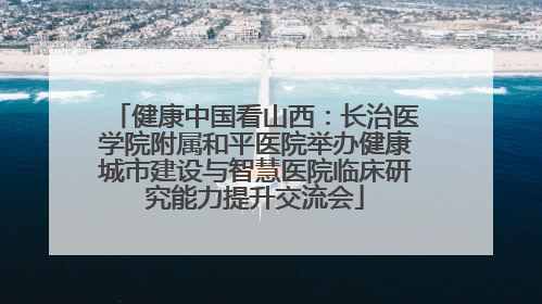 健康中国看山西：长治医学院附属和平医院举办健康城市建设与智慧医院临床研究能力提升交流会