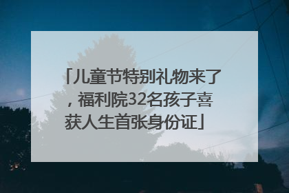 儿童节特别礼物来了，福利院32名孩子喜获人生首张身份证