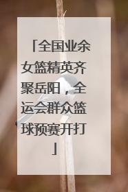 全国业余女篮精英齐聚岳阳，全运会群众篮球预赛开打
