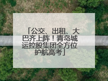 公交、出租、大巴齐上阵！青岛城运控股集团全方位护航高考