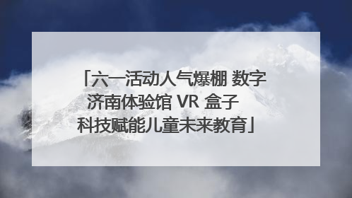 六一活动人气爆棚 数字济南体验馆 VR 盒子 科技赋能儿童未来教育