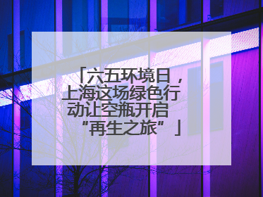六五环境日，上海这场绿色行动让空瓶开启 “再生之旅”