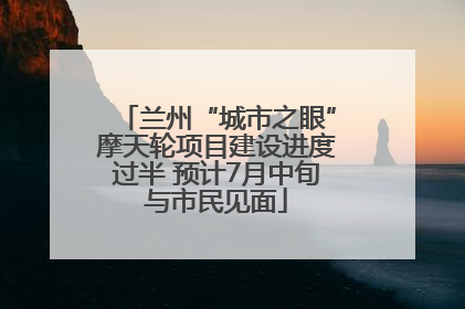 兰州“城市之眼”摩天轮项目建设进度过半 预计7月中旬与市民见面