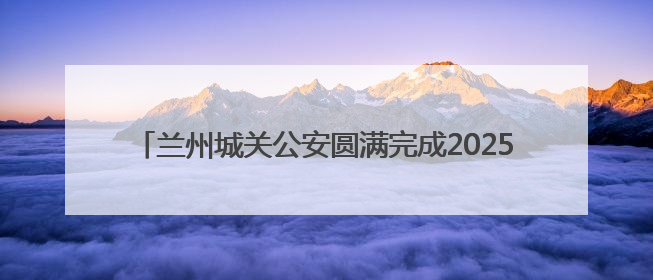 兰州城关公安圆满完成2025兰州马拉松城关赛段安保任务