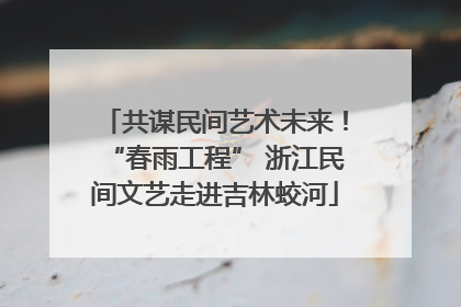 共谋民间艺术未来！“春雨工程” 浙江民间文艺走进吉林蛟河