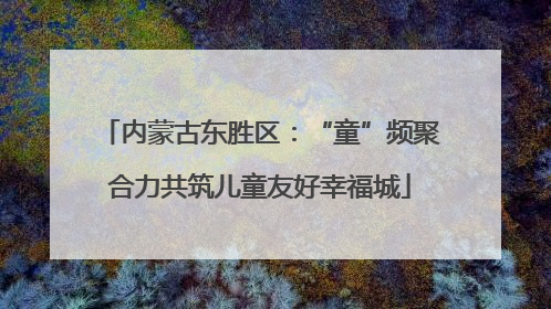 内蒙古东胜区：“童”频聚合力共筑儿童友好幸福城