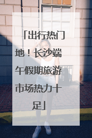 出行热门地！长沙端午假期旅游市场热力十足
