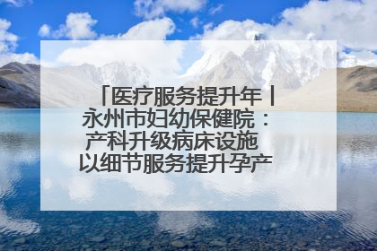 医疗服务提升年丨永州市妇幼保健院：产科升级病床设施 以细节服务提升孕产妇就医体验