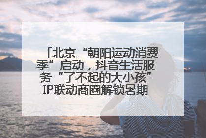 北京“朝阳运动消费季”启动，抖音生活服务“了不起的大小孩”IP联动商圈解锁暑期亲子消费新场景