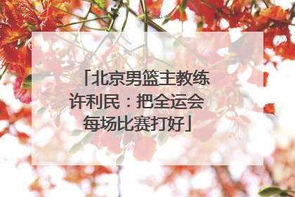 北京男篮主教练许利民：把全运会每场比赛打好