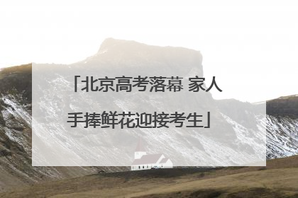 北京高考落幕 家人手捧鲜花迎接考生