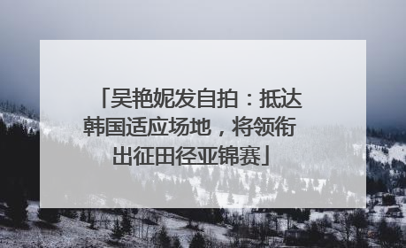 吴艳妮发自拍：抵达韩国适应场地，将领衔出征田径亚锦赛