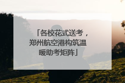 各校花式送考，郑州航空港构筑温暖助考矩阵