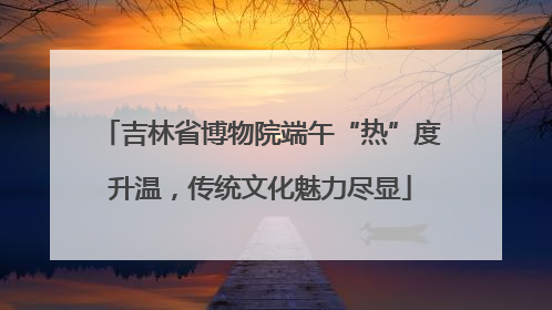 吉林省博物院端午“热”度升温，传统文化魅力尽显