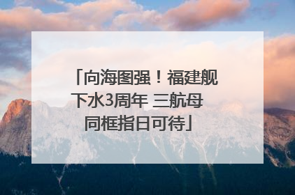 向海图强！福建舰下水3周年 三航母同框指日可待