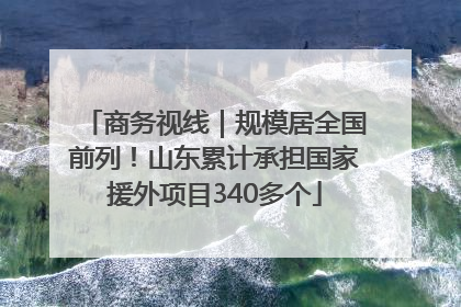 商务视线｜规模居全国前列！山东累计承担国家援外项目340多个