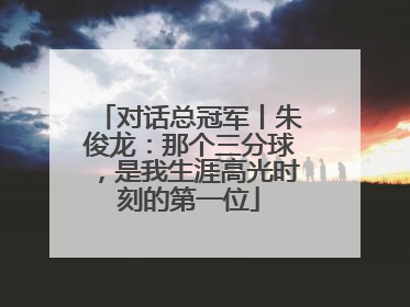 对话总冠军丨朱俊龙：那个三分球，是我生涯高光时刻的第一位