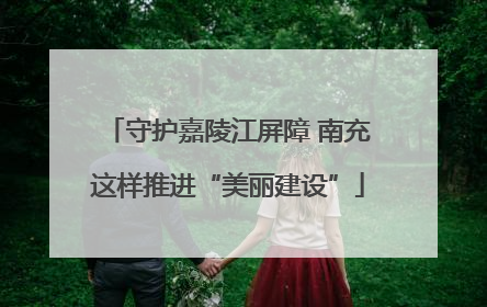 守护嘉陵江屏障 南充这样推进“美丽建设”