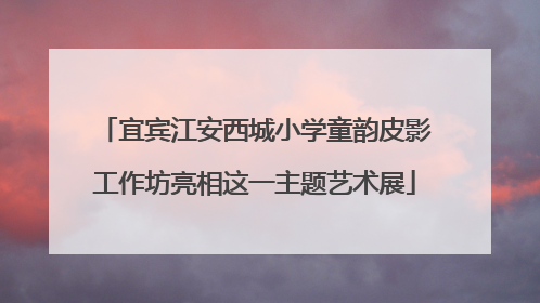 宜宾江安西城小学童韵皮影工作坊亮相这一主题艺术展