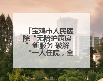 宝鸡市人民医院“无陪护病房”新服务 破解“一人住院，全家奔波”难题