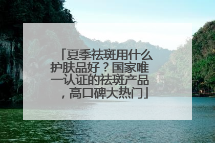 夏季祛斑用什么护肤品好？国家唯一认证的祛斑产品，高口碑大热门