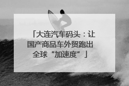 大连汽车码头：让国产商品车外贸跑出全球“加速度”