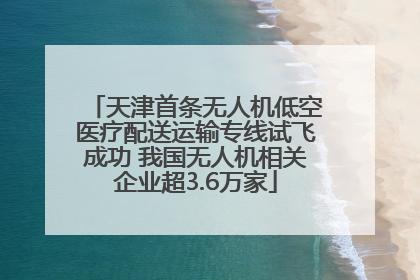 天津首条无人机低空医疗配送运输专线试飞成功 我国无人机相关企业超3.6万家