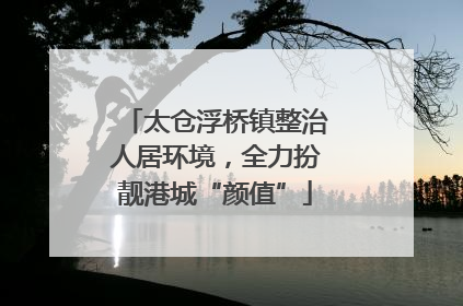 太仓浮桥镇整治人居环境，全力扮靓港城“颜值”