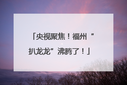 央视聚焦！福州“扒龙龙”沸腾了！