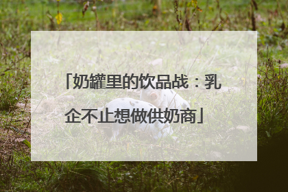 奶罐里的饮品战：乳企不止想做供奶商