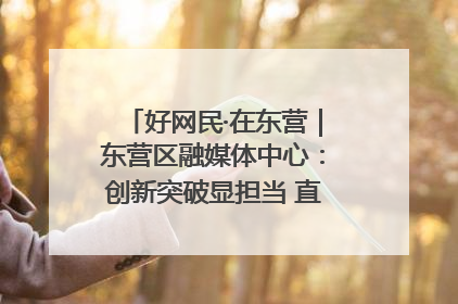 好网民·在东营｜东营区融媒体中心：创新突破显担当 直播赋能谱华章