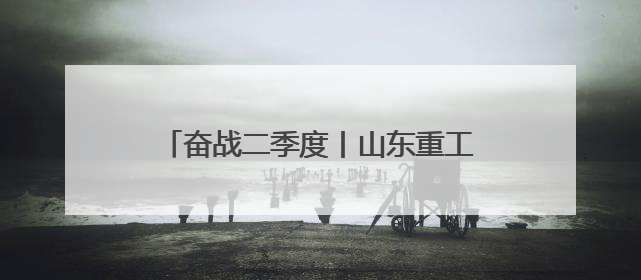 奋战二季度丨山东重工潍柴人，全力冲刺！