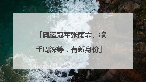 奥运冠军张雨霏、歌手周深等，有新身份