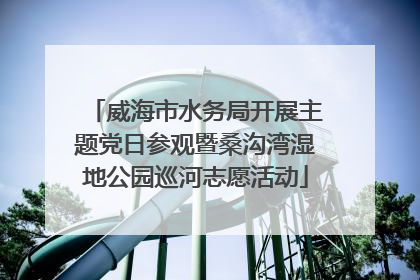 威海市水务局开展主题党日参观暨桑沟湾湿地公园巡河志愿活动